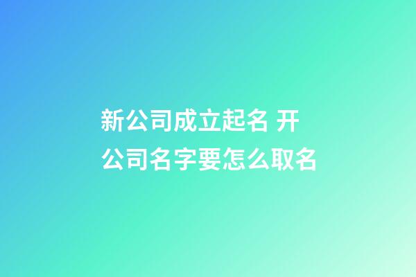 新公司成立起名 开公司名字要怎么取名-第1张-公司起名-玄机派